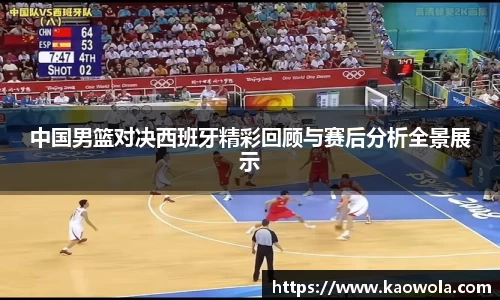 中国男篮对决西班牙精彩回顾与赛后分析全景展示